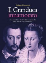 Granduca innamorato. Francesco I de' Medici e Bianca Cappello nella Firenze del Cinquecento