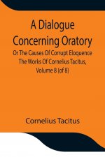 Dialogue Concerning Oratory, Or The Causes Of Corrupt Eloquence The Works Of Cornelius Tacitus, Volume 8 (of 8); With An Essay On His Life And Genius,