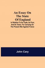 Essay on the State of England; In Relation to Its Trade, Its Poor, and Its Taxes, for Carrying on the Present War Against France