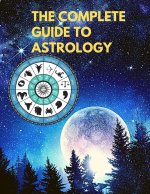 Complete Guide to Astrology - Understand and Improve Every Relationship in Your Life