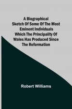 Biographical Sketch of some of the Most Eminent Individuals which the Principality of Wales has produced since the Reformation