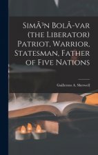 Sim?3n Bol?-var (the Liberator) Patriot, Warrior, Statesman, Father of Five Nations