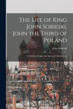 Life of King John Sobieski, John the Third of Poland; a Christian Knight, the Savior of Christendom