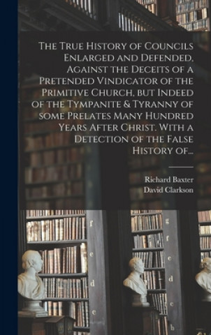 True History of Councils Enlarged and Defended, Against the Deceits of a Pretended Vindicator of the Primitive Church, but Indeed of the Tympanite & T