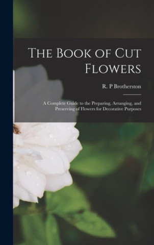 The Book of Cut Flowers: a Complete Guide to the Preparing, Arranging, and Preserving of Flowers for Decorative Purposes