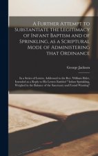 Further Attempt to Substantiate the Legitimacy of Infant Baptism and of Sprinkling, as a Scriptural Mode of Administering That Ordinance [microform]
