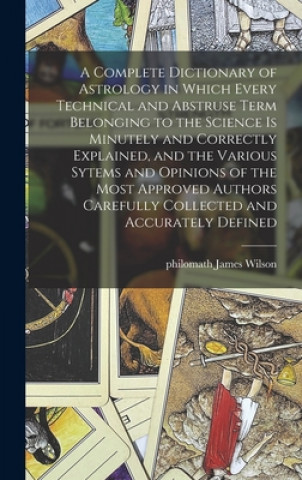 Complete Dictionary of Astrology in Which Every Technical and Abstruse Term Belonging to the Science is Minutely and Correctly Explained, and the Vari