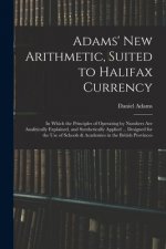 Adams' New Arithmetic, Suited to Halifax Currency: in Which the Principles of Operating by Numbers Are Analitically Explained, and Synthetically Appli