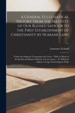 A General Ecclesiatical History From the Nativity of Our Blessed Saviour to the First Establishment of Christianity by Humane Laws: Under the Emperor