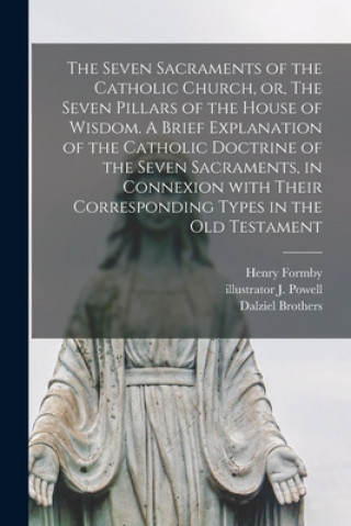 Seven Sacraments of the Catholic Church, or, The Seven Pillars of the House of Wisdom. A Brief Explanation of the Catholic Doctrine of the Seven Sacra