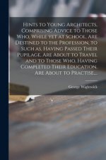 Hints to Young Architects, Comprising Advice to Those Who, While yet at School, Are Destined to the Profession, to Such as, Having Passed Their Pupila