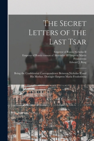 The Secret Letters of the Last Tsar: Being the Confidential Correspondence Between Nicholas II and His Mother, Dowager Empress Maria Feodorovna