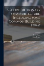 A Short Dictionary of Architecture, Including Some Common Building Terms