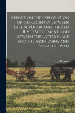 Report on the Exploration of the Country Between Lake Superior and the Red River Settlement, and Between the Latter Place and the Assiniboine and Sask