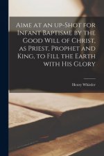 Aime at an Up-shot for Infant Baptisme by the Good Will of Christ, as Priest, Prophet and King, to Fill the Earth With His Glory