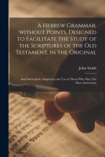 Hebrew Grammar, Without Points, Designed to Facilitate the Study of the Scriptures of the Old Testament, in the Original