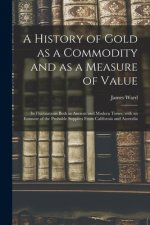 History of Gold as a Commodity and as a Measure of Value; Its Fluctuations Both in Ancient and Modern Times, With an Estimate of the Probable Supplies