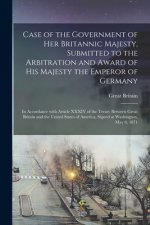 Case of the Government of Her Britannic Majesty, Submitted to the Arbitration and Award of His Majesty the Emperor of Germany [microform]