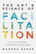The Art & Science of Facilitation: How to Lead Effective Collaboration with Agile Teams