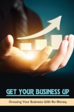 Get Your Business Up: Growing Your Business With No Money: How To Start A Small Business