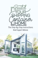 Build Your Shipping Container Home: The Step-By-Step Instructions And Expert Advice