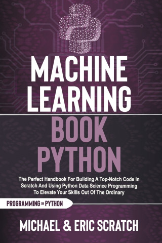 Machine Learning Book Python: The Perfect Handbook For Building A Top-Notch Code In Scratch And Using Python Data Science Programming To Elevate You