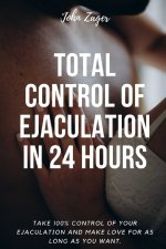 Total Control Of Ejaculation In 24 Hours: Take 100% Control Of Your Ejaculation And Make Love For As Long As You Want