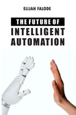 The Future of Intelligent Automation: The Future of Applying Artificial Intelligence, Machine Learning, Cognitive Automation and other Emerging Techno