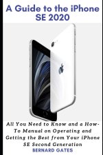 A Guide to the iPhone Se 2020: All You Need to Know and a How -To Manual on Operating and Getting the Best from Your iPhone SE Second Generation