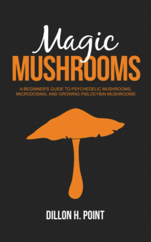 Magic Mushrooms: A Beginner's Guide to Psychedelic Mushrooms, Microdosing and Growing Psilocybin Mushrooms