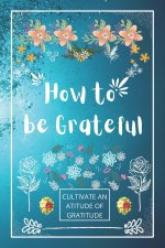 How to be Grateful: A Journal to Practice Gratitude and Mindfulness, A Book and a Journal To Cultivate An Attitude Of Gratitude to Increas