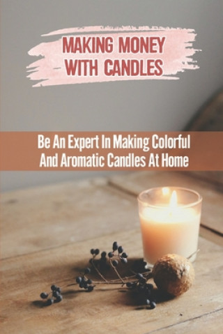 Making Money With Candles: Be An Expert In Making Colorful And Aromatic Candles At Home