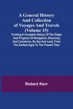 General History and Collection of Voyages and Travels (Volume 15); Forming A Complete History Of The Origin And Progress Of Navigation, Discovery, And