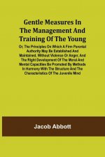 Gentle Measures in the Management and Training of the Young; Or, the Principles on Which a Firm Parental Authority May Be Established and Maintained,