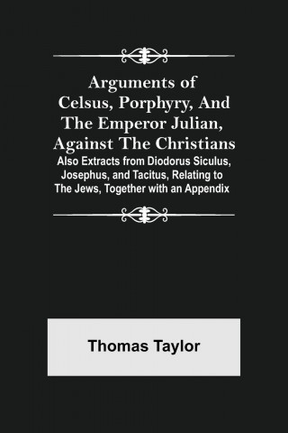 Arguments of Celsus, Porphyry, and the Emperor Julian, Against the Christians; Also Extracts from Diodorus Siculus, Josephus, and Tacitus, Relating to