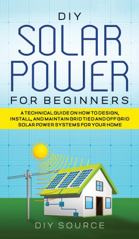 DIY Solar Power for Beginners, a Technical Guide on How to Design, Install, and Maintain Grid-Tied and Off-Grid Solar Power Systems for Your Home (