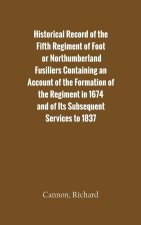 Historical Record of the Fifth Regiment of Foot, or Northumberland Fusiliers Containing an Account of the Formation of the Regiment in 1674, and of It