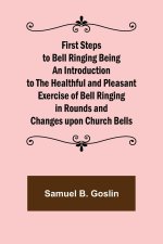 First Steps to Bell Ringing Being an Introduction to the Healthful and Pleasant Exercise of Bell Ringing in Rounds and Changes upon Church Bells