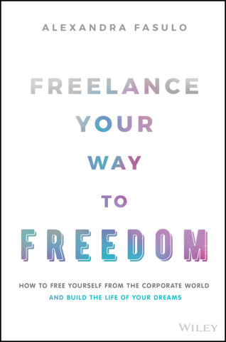 Freelance Your Way to Freedom - How to Free Yourself from the Corporate World and Build the Life of Your Dreams