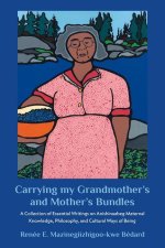 Carrying My Grandmother?s and Mother?s Bundles:: A Collection of Essential Writings on Anishinaabeg Maternal Knowledge, Philosophy and Cultural Ways o