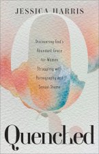 Quenched - Discovering God`s Abundant Grace for Women Struggling with Pornography and Sexual Shame