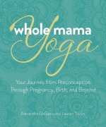 Whole Mama Yoga: Your Journey from Preconception Through Pregnancy, Birth, and Beyond