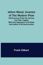 Jethro Wood, Inventor of the Modern Plow. A Brief Account of His Life, Services, and Trials; Together with Facts Subsequent to his Death, and Incident