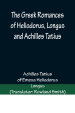 The Greek Romances of Heliodorus, Longus and Achilles Tatius; Comprising the Ethiopics; or, Adventures of Theagenes and Chariclea; The pastoral amours