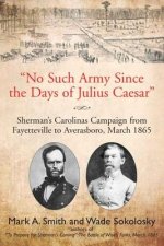 No Such Army Since the Days of Julius Caesar: Sherman's Carolinas Campaign from Fayetteville to Averasboro, March 1865