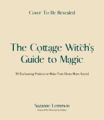 The Cottage Witch's Guide to Magic: 30 Enchanting Projects to Make Your Home More Sacred