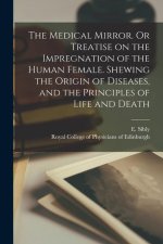 Medical Mirror. Or Treatise on the Impregnation of the Human Female. Shewing the Origin of Diseases, and the Principles of Life and Death