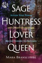 Sage, Huntress, Lover, Queen: Access Your Power and Creativity Through Sacred Female Archetypes