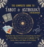 The Complete Guide to Tarot & Astrology For Beginners: Study The Tips And Tricks On Everything You Need To Know About Harnessing Knowledge Of The Card
