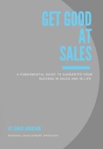 Get Good At Sales: A Fundamental Guide to Guarantee Your Success in Sales and in Life